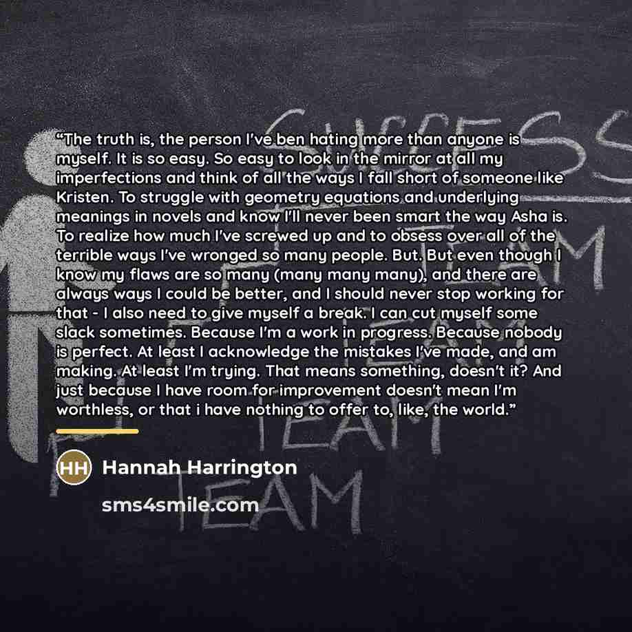 “The truth is, the person I've ben hating more than anyone is myself. It is so easy. So easy to look in the mirror at all my imperfections and think of all the ways I fall short of someone like Kristen. To struggle with geometry equations and underlying meanings in novels and know I'll never been…” quote by Hannah Harrington