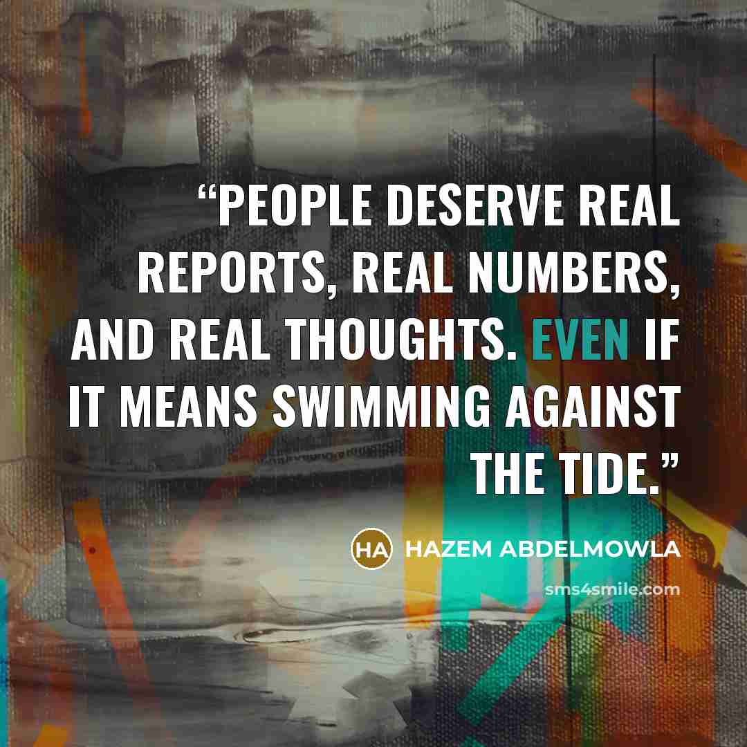 “People deserve real reports, real numbers, and real thoughts. Even if it means swimming against the tide.” quote by HAZEM ABDELMOWLA