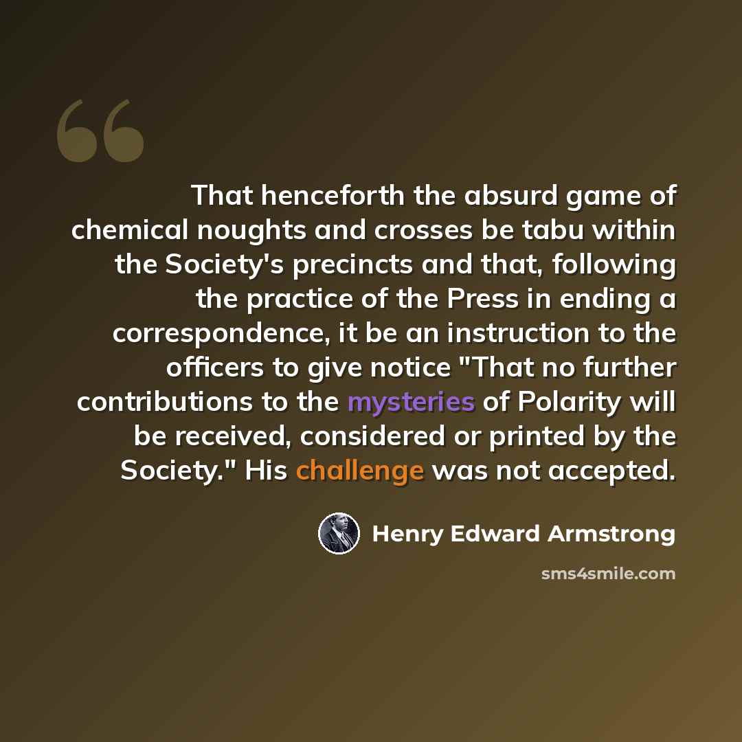 “That henceforth the absurd game of chemical noughts and crosses be tabu within the Society's precincts and that, following the practice of the Press in ending a correspondence, it be an instruction to the officers to give notice "That no further contributions to the mysteries of Polarity will be…” quote by Henry Edward Armstrong