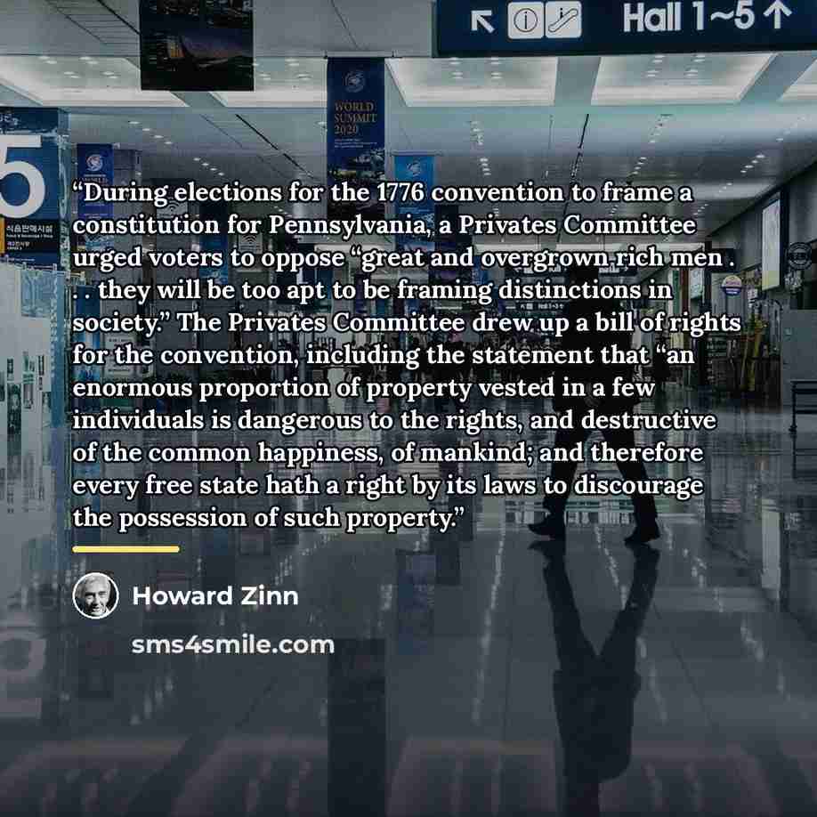 “During elections for the 1776 convention to frame a constitution for Pennsylvania, a Privates Committee urged voters to oppose “great and overgrown rich men . . . they will be too apt to be framing distinctions in society.” The Privates Committee drew up a bill of rights for the convention…” quote by Howard Zinn