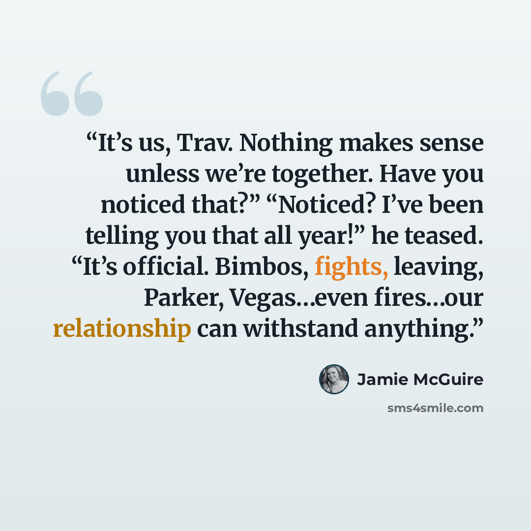 “It’s us, Trav. Nothing makes sense unless we’re together. Have you noticed that?” “Noticed? I’ve been telling you that all year!” he teased. “It’s official. Bimbos, fights, leaving, Parker, Vegas…even fires…our relationship can withstand anything.” quote by Jamie McGuire
