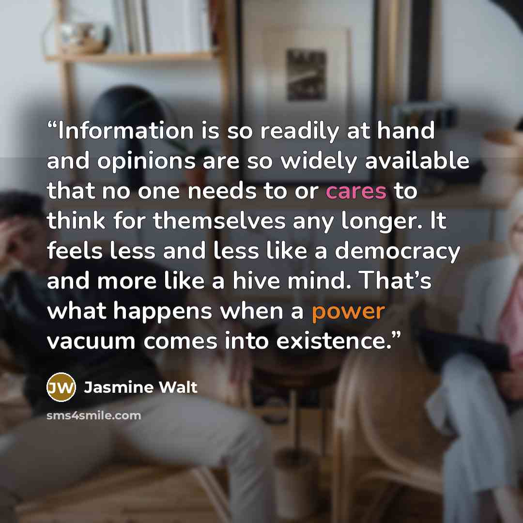 “Information is so readily at hand and opinions are so widely available that no one needs to or cares to think for themselves any longer. It feels less and less like a democracy and more like a hive mind. That’s what happens when a power vacuum comes into existence.” quote by Jasmine Walt