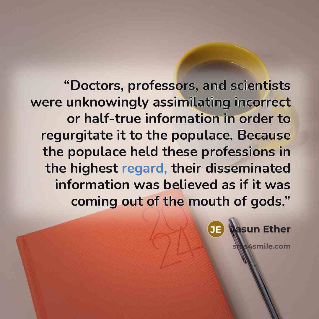 “Doctors, professors, and scientists were unknowingly assimilating incorrect or half-true information in order to regurgitate it to the populace. Because the populace held these professions in the highest regard, their disseminated information was believed as if it was coming out of the mouth of…” quote by Jasun Ether