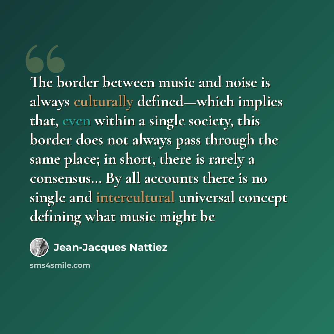 “The border between music and noise is always culturally defined—which implies that, even within a single society, this border does not always pass through the same place; in short, there is rarely a consensus… By all accounts there is no single and intercultural universal concept defining what…” quote by Jean-Jacques Nattiez