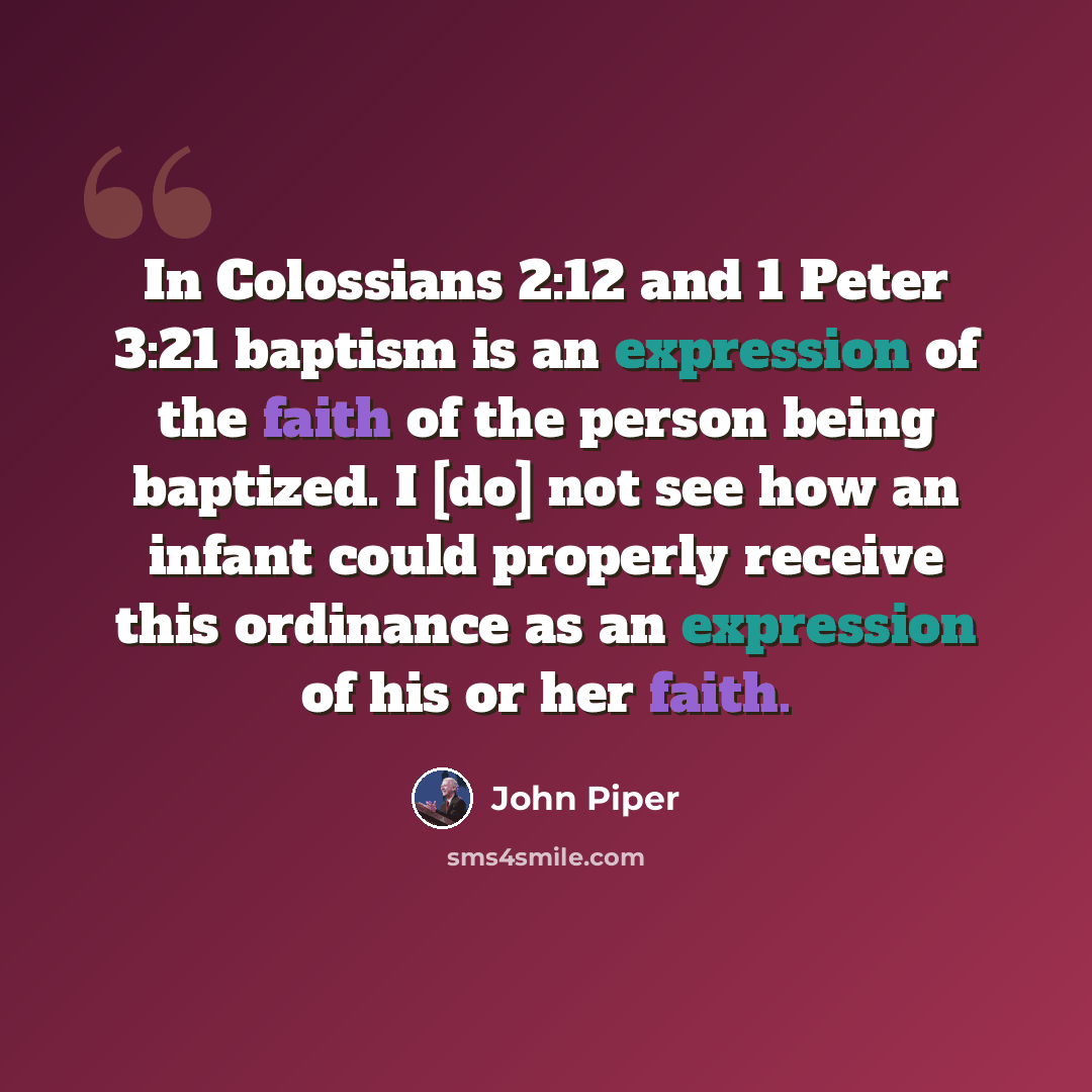 “In Colossians 2:12 and 1 Peter 3:21 baptism is an expression of the faith of the person being baptized. I [do] not see how an infant could properly receive this ordinance as an expression of his or her faith.” quote by John Piper
