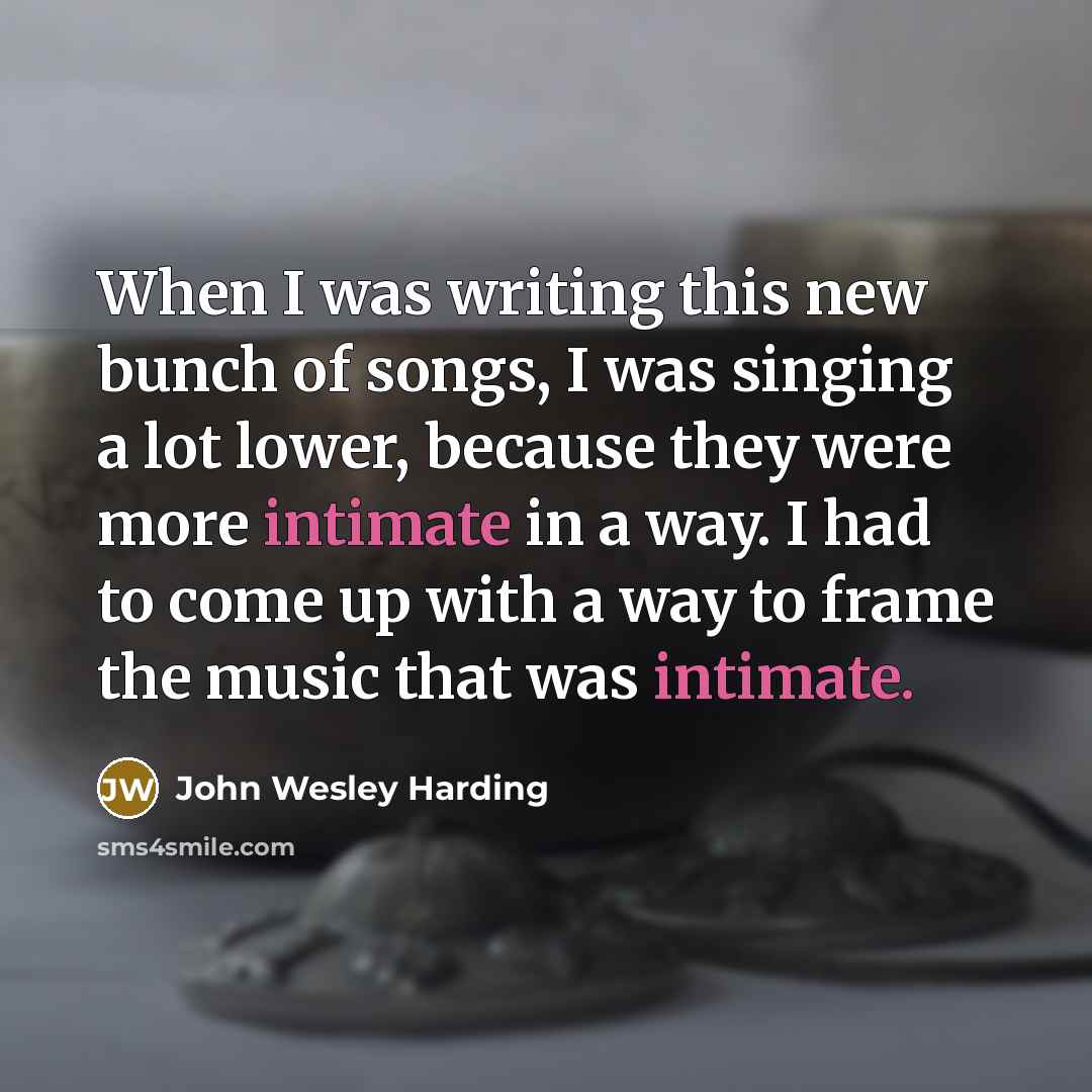 “When I was writing this new bunch of songs, I was singing a lot lower, because they were more intimate in a way. I had to come up with a way to frame the music that was intimate.” quote by John Wesley Harding