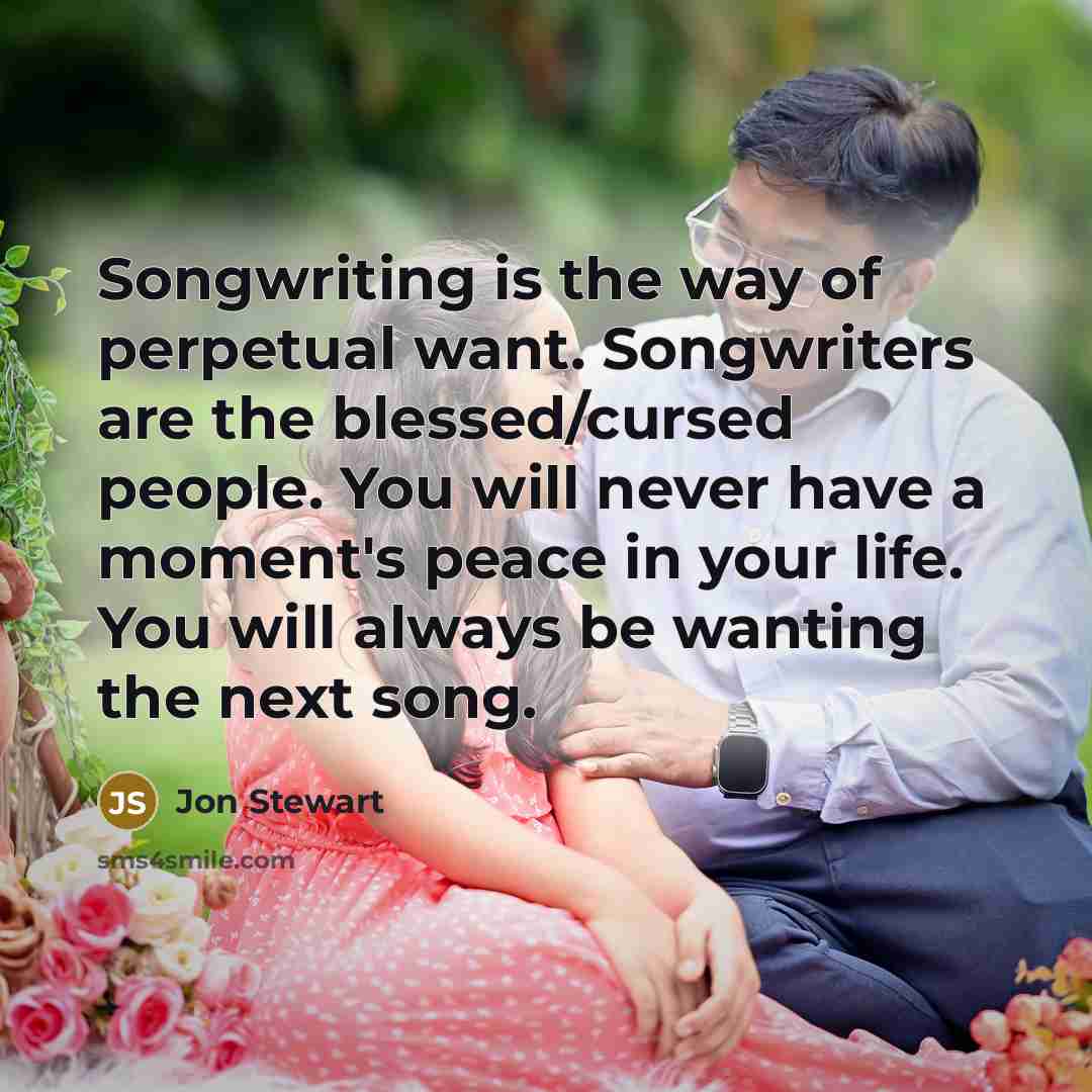 “Songwriting is the way of perpetual want. Songwriters are the blessed/cursed people. You will never have a moment's peace in your life. You will always be wanting the next song.” quote by Jon Stewart