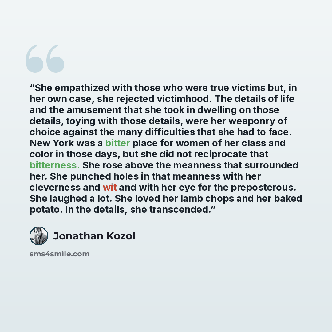 “She empathized with those who were true victims but, in her own case, she rejected victimhood. The details of life and the amusement that she took in dwelling on those details, toying with those details, were her weaponry of choice against the many difficulties that she had to face. New York was a…” quote by Jonathan Kozol