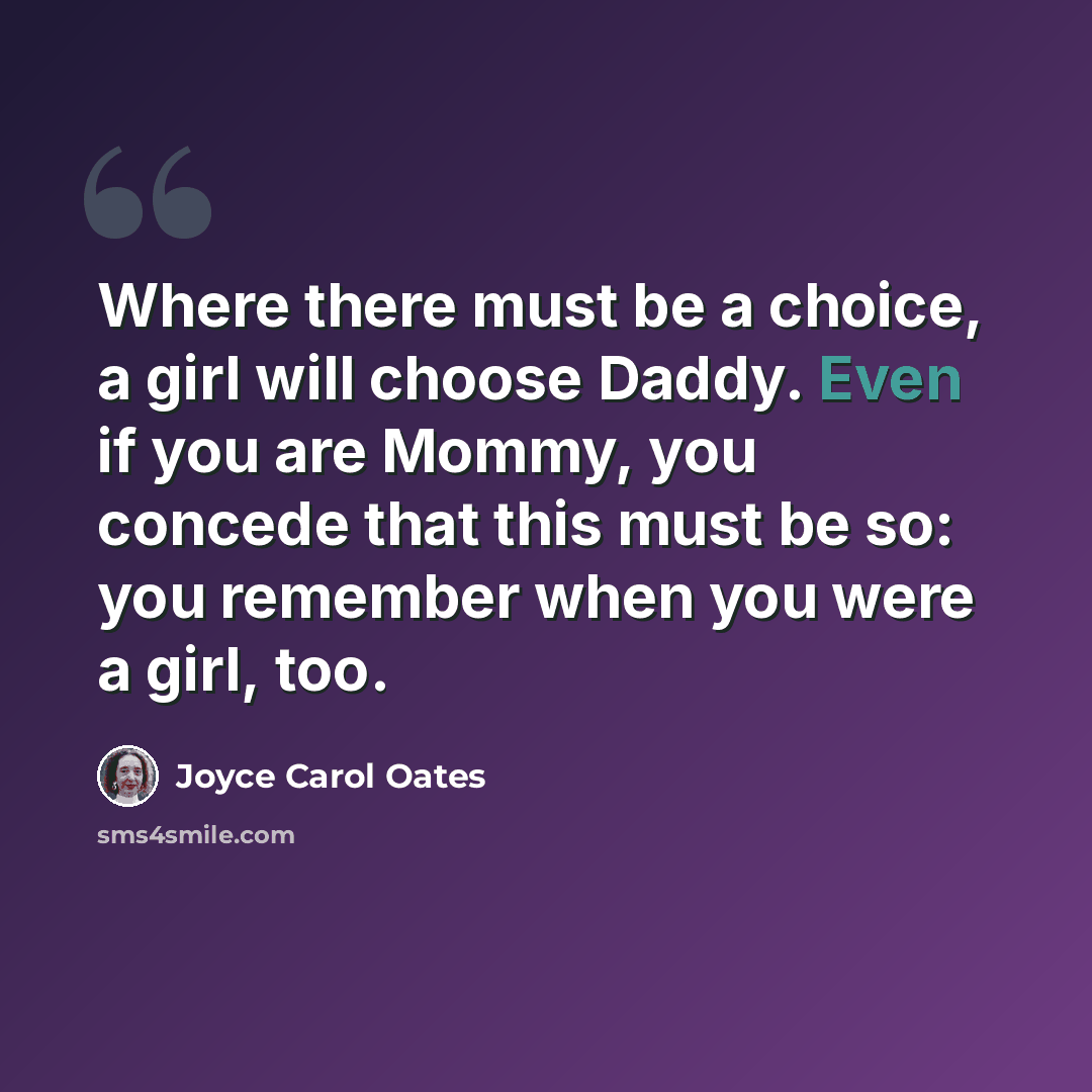 “Where there must be a choice, a girl will choose Daddy. Even if you are Mommy, you concede that this must be so: you remember when you were a girl, too.” quote by Joyce Carol Oates
