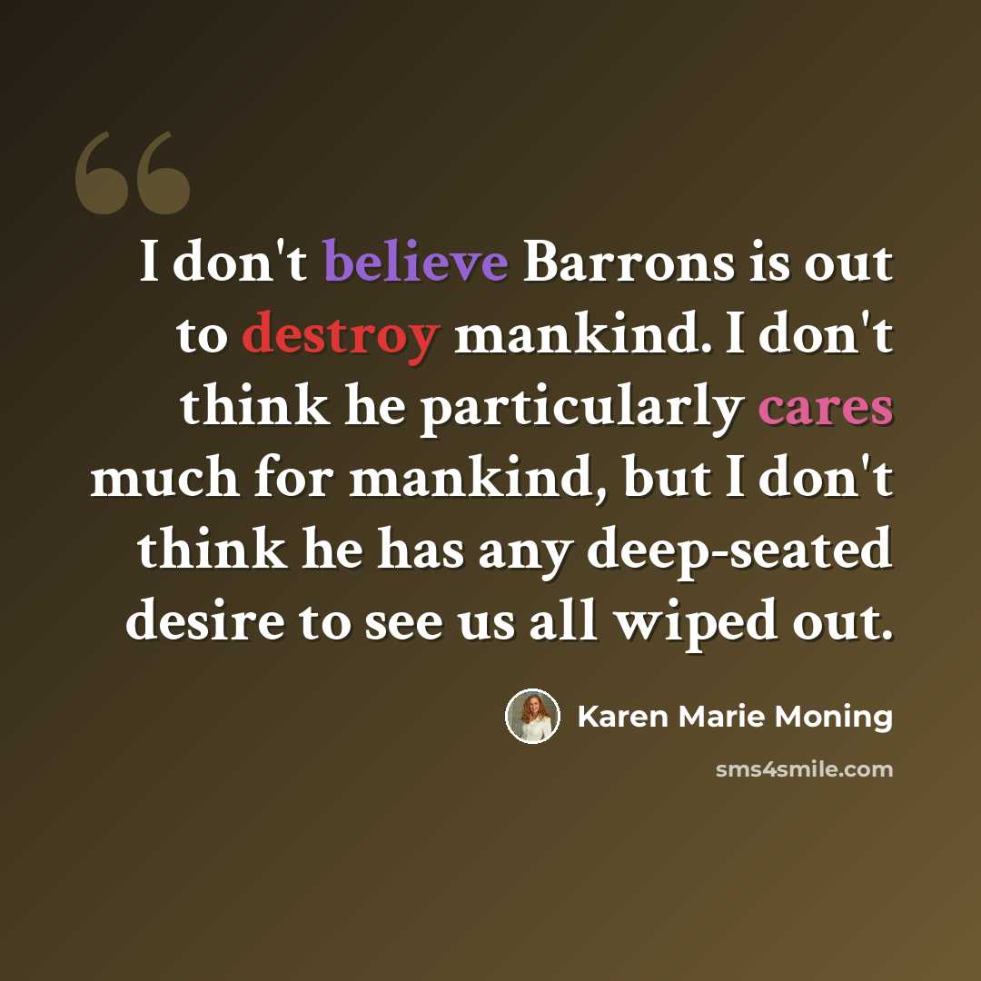 “I don't believe Barrons is out to destroy mankind. I don't think he particularly cares much for mankind, but I don't think he has any deep-seated desire to see us all wiped out.” quote by Karen Marie Moning