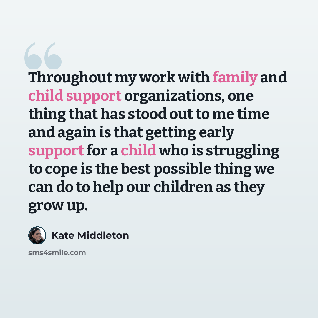 “Throughout my work with family and child support organizations, one thing that has stood out to me time and again is that getting early support for a child who is struggling to cope is the best possible thing we can do to help our children as they grow up.” quote by Kate Middleton