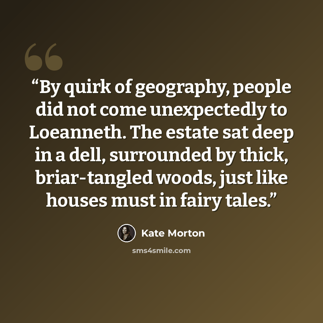 “By quirk of geography, people did not come unexpectedly to Loeanneth. The estate sat deep in a dell, surrounded by thick, briar-tangled woods, just like houses must in fairy tales.” quote by Kate Morton