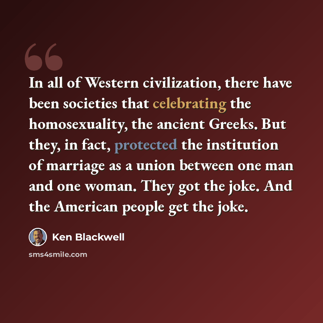 “In all of Western civilization, there have been societies that celebrating the homosexuality, the ancient Greeks. But they, in fact, protected the institution of marriage as a union between one man and one woman. They got the joke. And the American people get the joke.” quote by Ken Blackwell