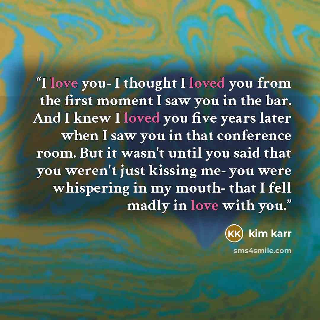 “I love you- I thought I loved you from the first moment I saw you in the bar. And I knew I loved you five years later when I saw you in that conference room. But it wasn't until you said that you weren't just kissing me- you were whispering in my mouth- that I fell madly in love with you.” quote by Kim Karr