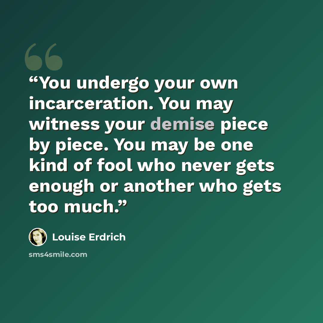 “You undergo your own incarceration. You may witness your demise piece by piece. You may be one kind of fool who never gets enough or another who gets too much.” quote by Louise Erdrich