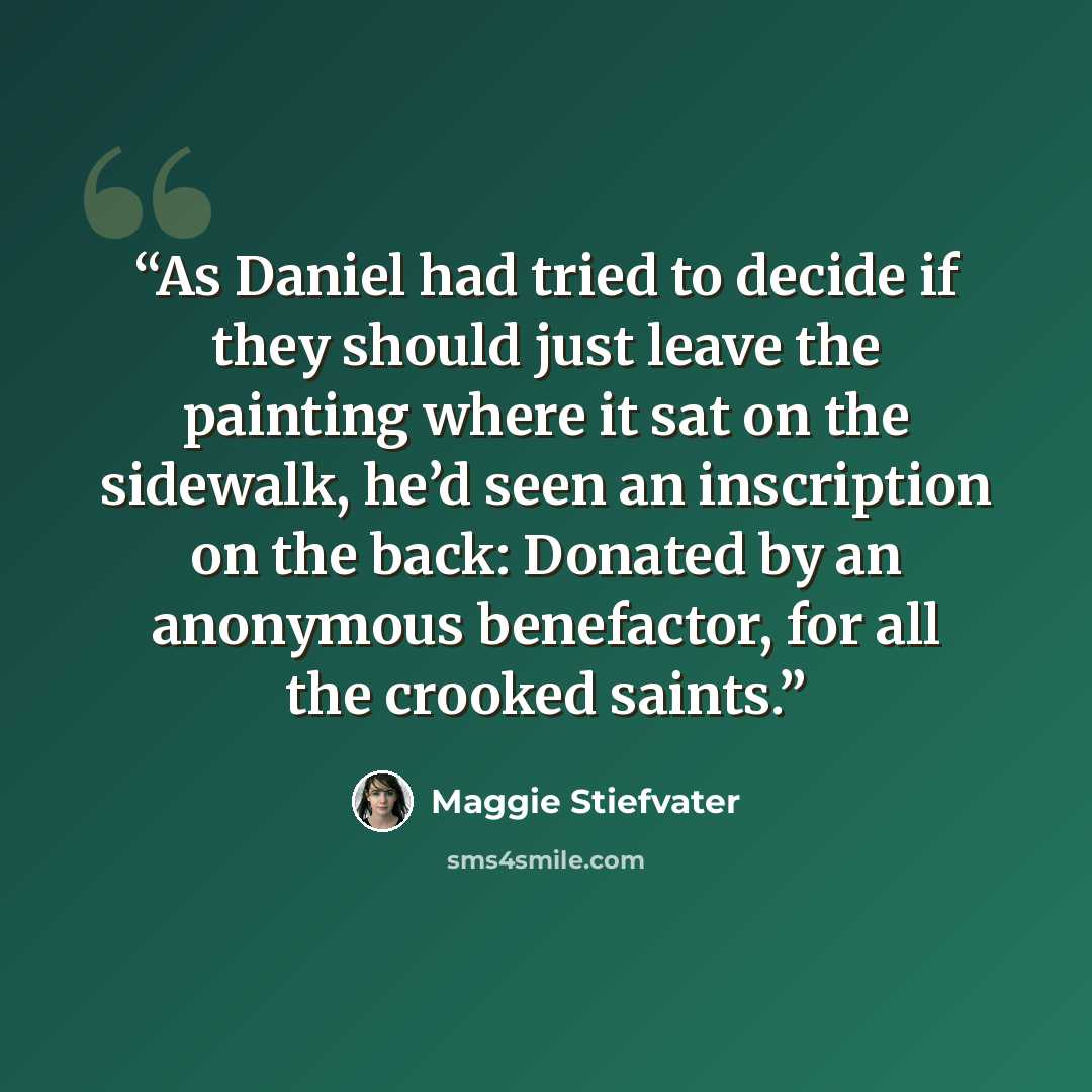 “As Daniel had tried to decide if they should just leave the painting where it sat on the sidewalk, he’d seen an inscription on the back: Donated by an anonymous benefactor, for all the crooked saints.” quote by Maggie Stiefvater