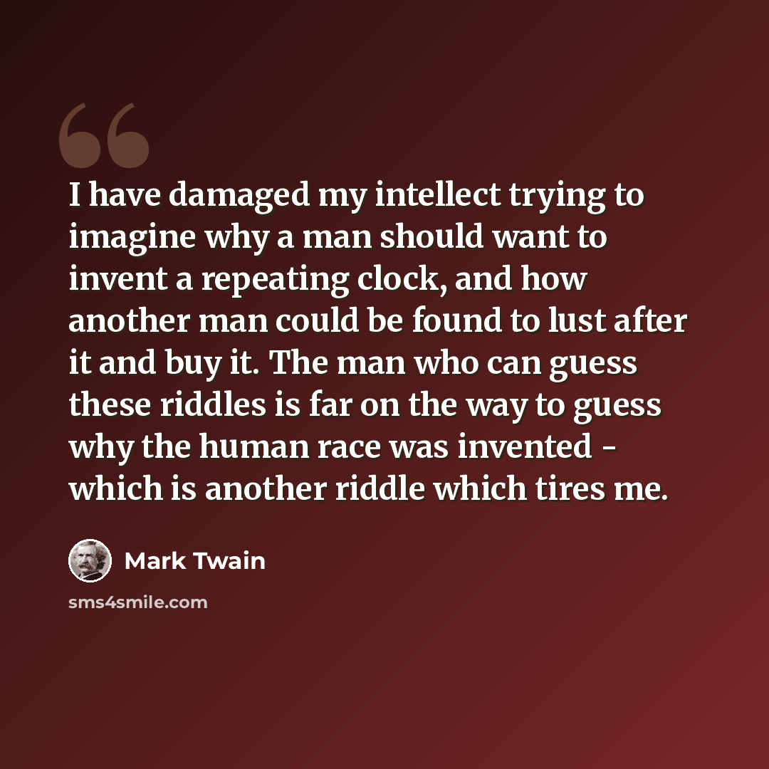 “I have damaged my intellect trying to imagine why a man should want to invent a repeating clock, and how another man could be found to lust after it and buy it. The man who can guess these riddles is far on the way to guess why the human race was invented - which is another riddle which tires me.” quote by Mark Twain