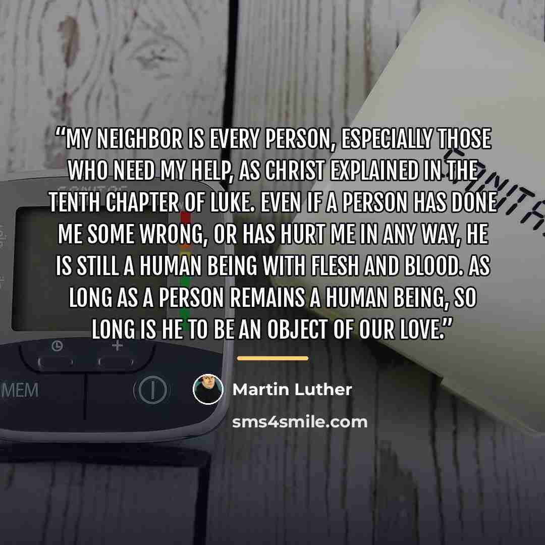 “My neighbor is every person, especially those who need my help, as Christ explained in the tenth chapter of Luke. Even if a person has done me some wrong, or has hurt me in any way, he is still a human being with flesh and blood. As long as a person remains a human being, so long is he to be an…” quote by Martin Luther