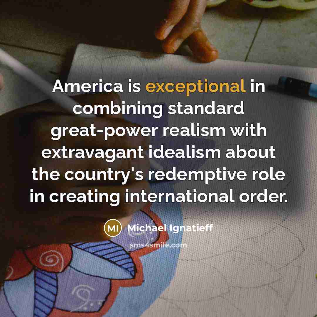“America is exceptional in combining standard great-power realism with extravagant idealism about the country's redemptive role in creating international order.” quote by Michael Ignatieff