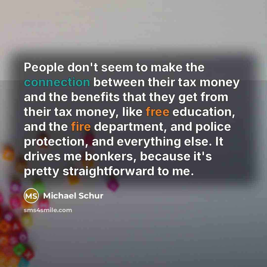 “People don't seem to make the connection between their tax money and the benefits that they get from their tax money, like free education, and the fire department, and police protection, and everything else. It drives me bonkers, because it's pretty straightforward to me.” quote by Michael Schur