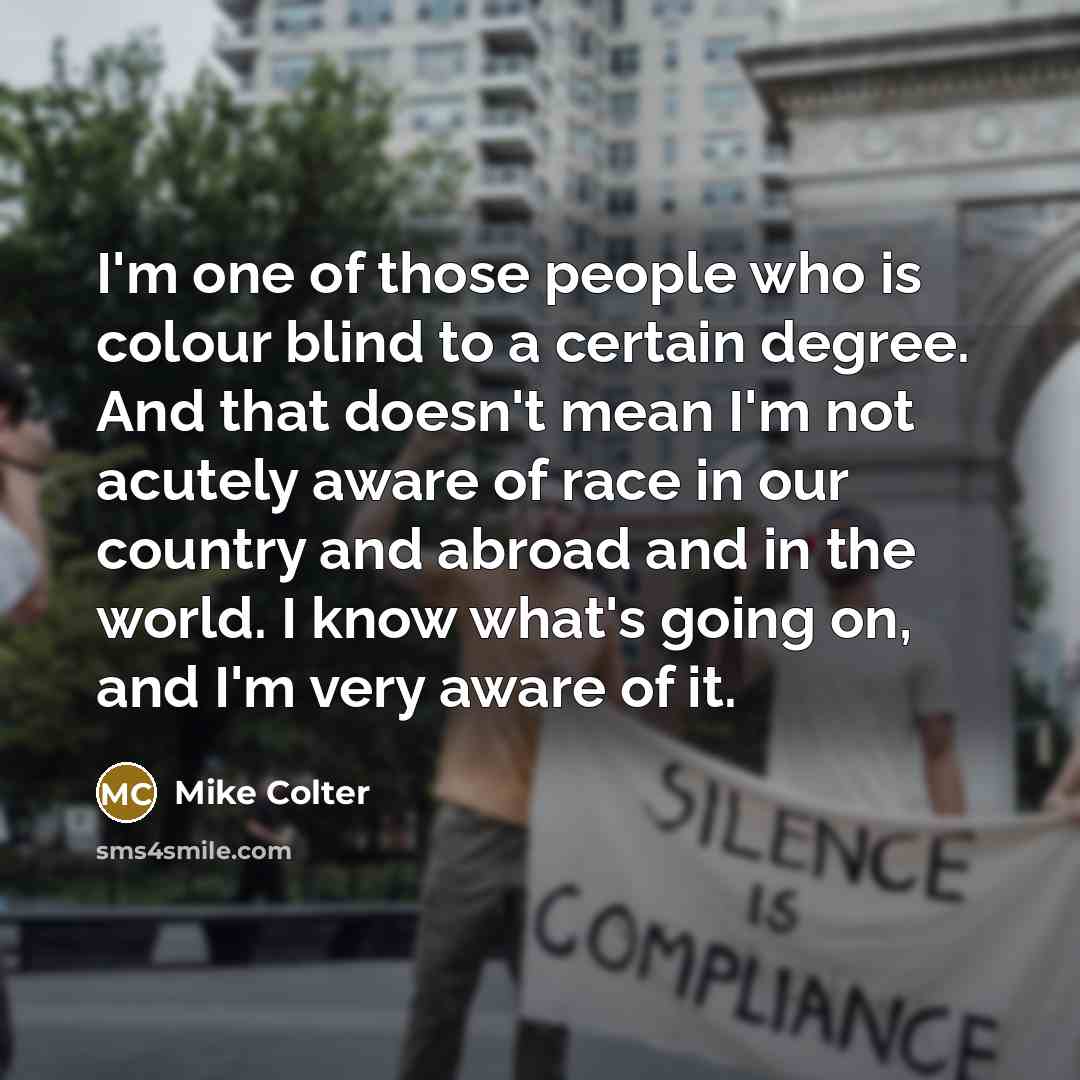 “I'm one of those people who is colour blind to a certain degree. And that doesn't mean I'm not acutely aware of race in our country and abroad and in the world. I know what's going on, and I'm very aware of it.” quote by Mike Colter
