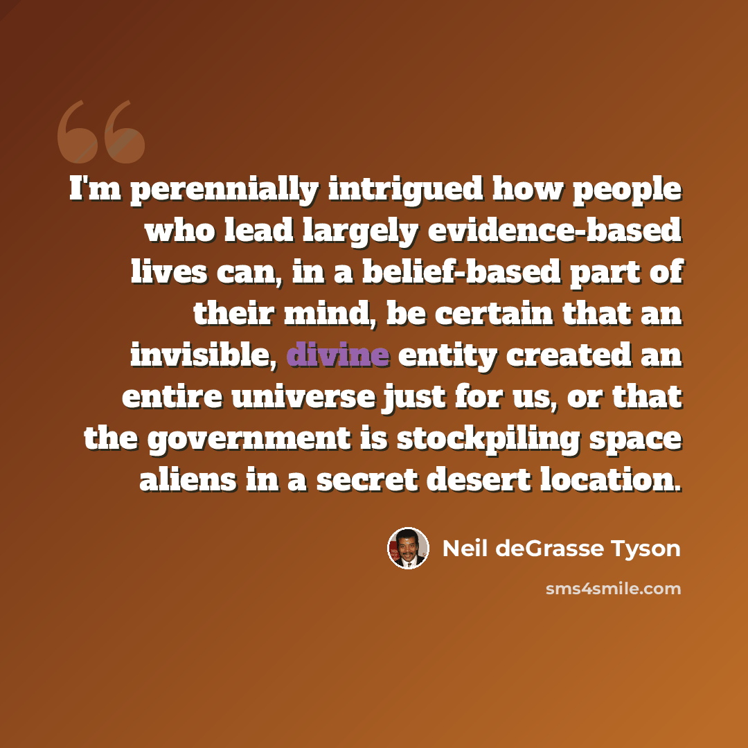 “I'm perennially intrigued how people who lead largely evidence-based lives can, in a belief-based part of their mind, be certain that an invisible, divine entity created an entire universe just for us, or that the government is stockpiling space aliens in a secret desert location.” quote by Neil deGrasse Tyson
