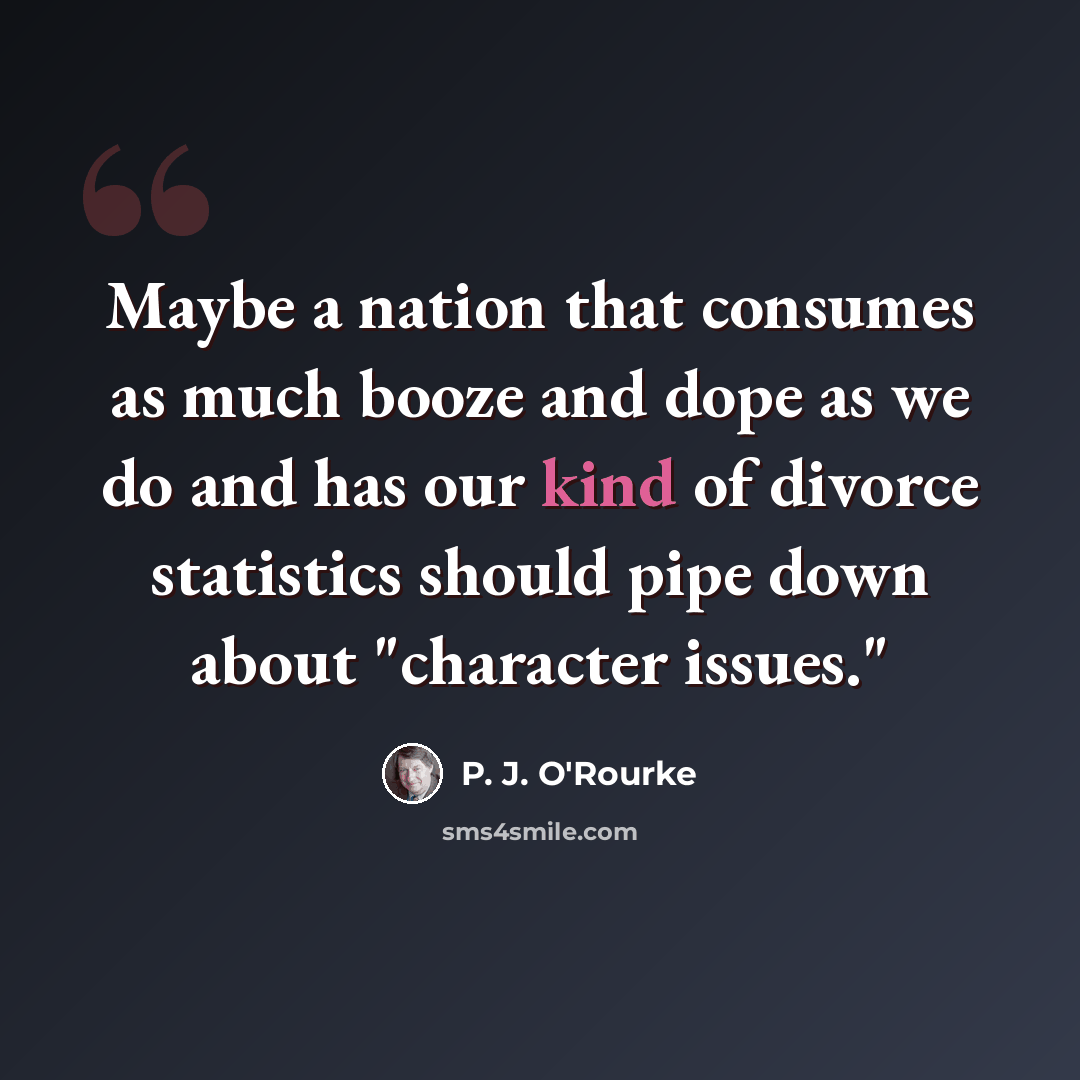 “Maybe a nation that consumes as much booze and dope as we do and has our kind of divorce statistics should pipe down about "character issues."” quote by P. J. O'Rourke