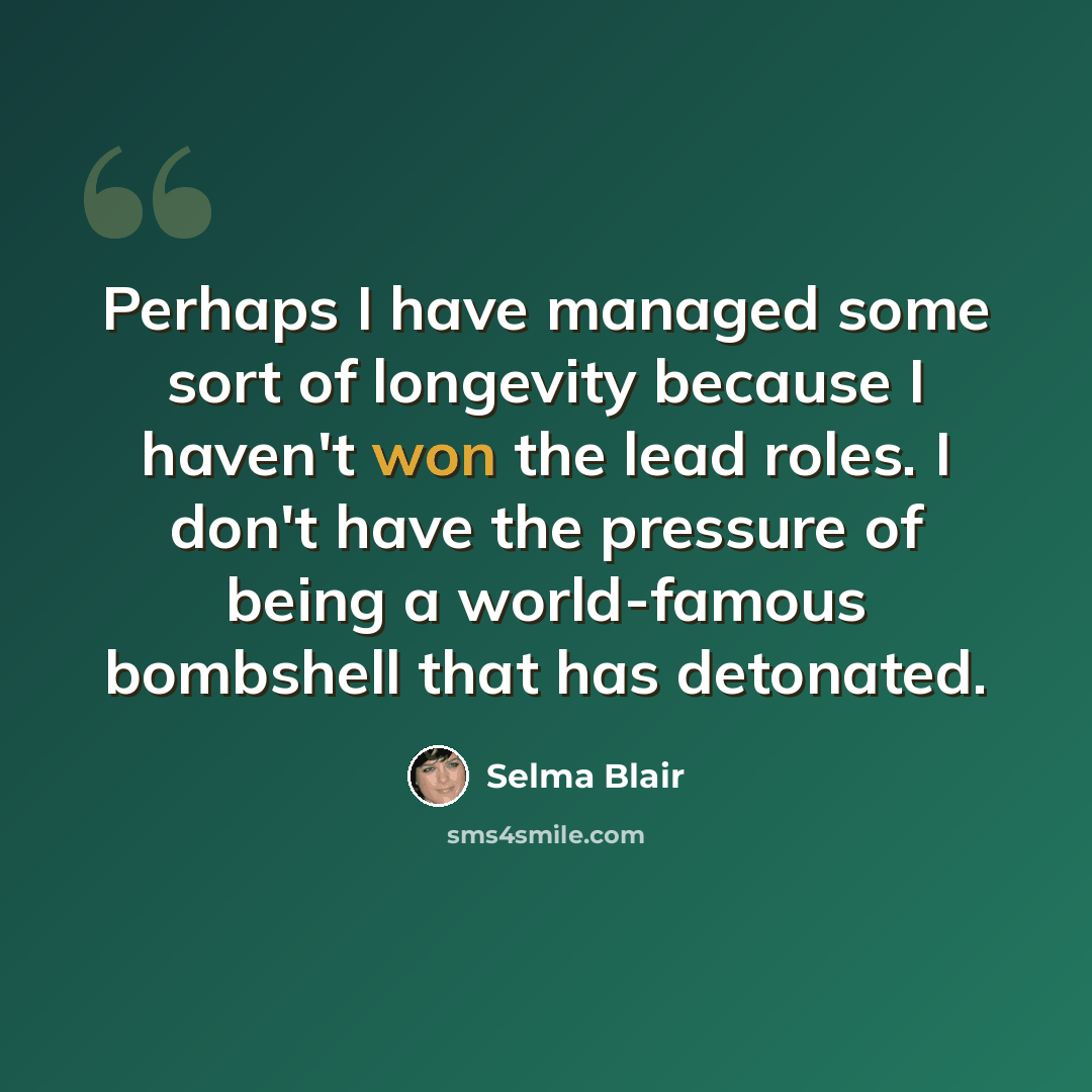 “Perhaps I have managed some sort of longevity because I haven't won the lead roles. I don't have the pressure of being a world-famous bombshell that has detonated.” quote by Selma Blair