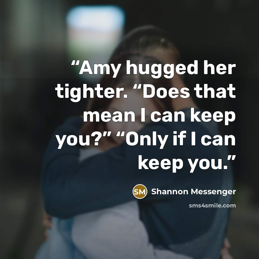 “Amy hugged her tighter. “Does that mean I can keep you?” “Only if I can keep you.” quote by Shannon Messenger
