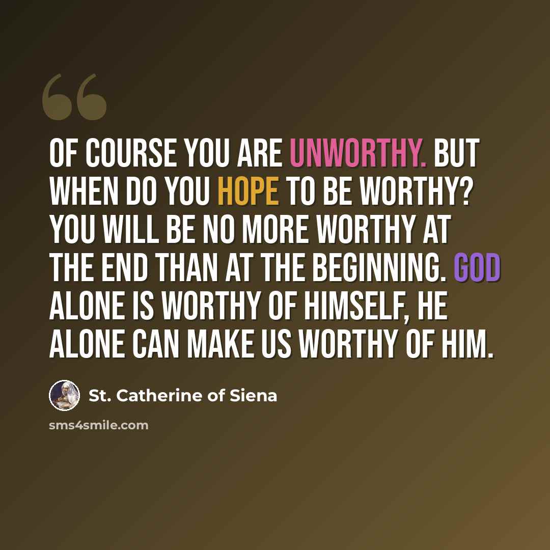 “Of course you are unworthy. But when do you hope to be worthy? You will be no more worthy at the end than at the beginning. God alone is worthy of Himself, He alone can make us worthy of Him.” quote by St. Catherine of Siena