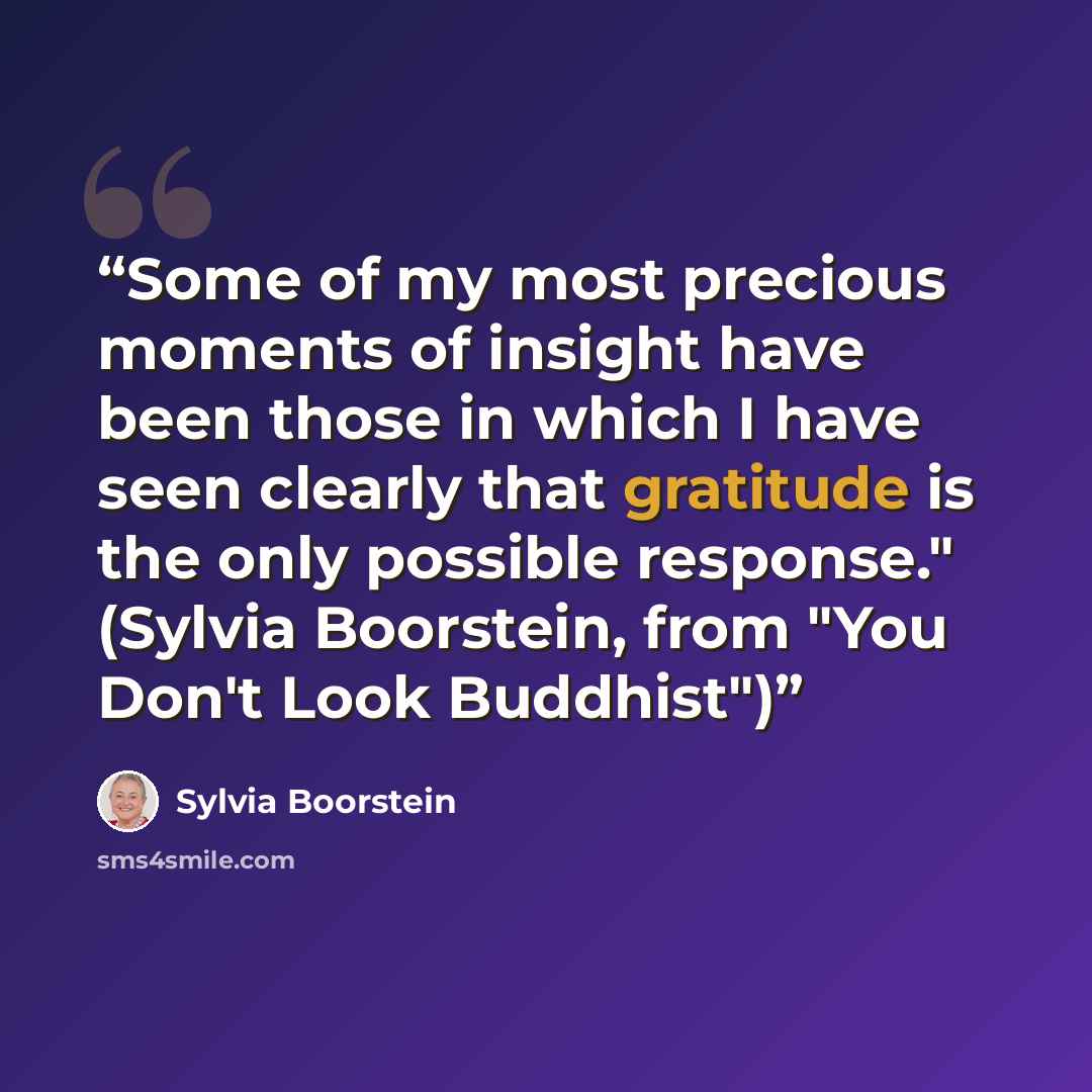 “Some of my most precious moments of insight have been those in which I have seen clearly that gratitude is the only possible response." (Sylvia Boorstein, from "You Don't Look Buddhist")” quote by Sylvia Boorstein
