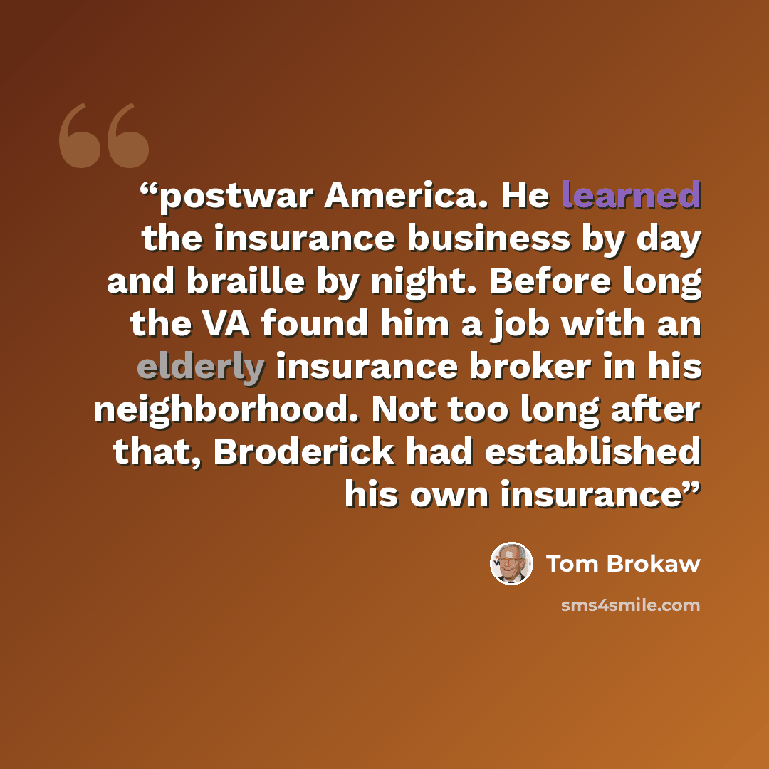 “postwar America. He learned the insurance business by day and braille by night. Before long the VA found him a job with an elderly insurance broker in his neighborhood. Not too long after that, Broderick had established his own insurance” quote by Tom Brokaw