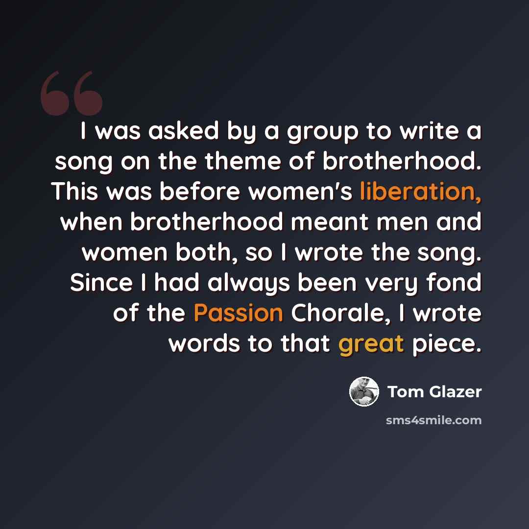 “I was asked by a group to write a song on the theme of brotherhood. This was before women's liberation, when brotherhood meant men and women both, so I wrote the song. Since I had always been very fond of the Passion Chorale, I wrote words to that great piece.” quote by Tom Glazer