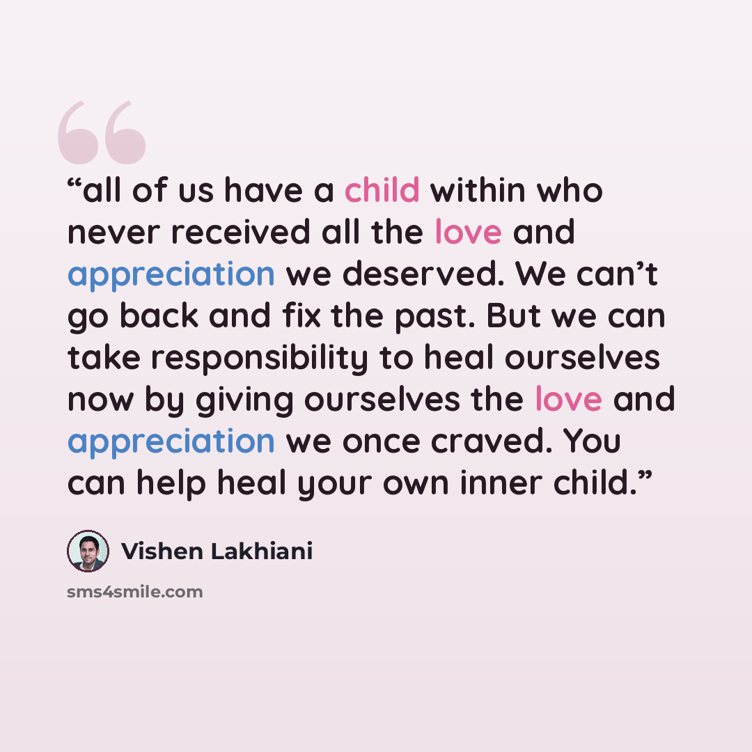 “all of us have a child within who never received all the love and appreciation we deserved. We can’t go back and fix the past. But we can take responsibility to heal ourselves now by giving ourselves the love and appreciation we once craved. You can help heal your own inner child.” quote by Vishen Lakhiani