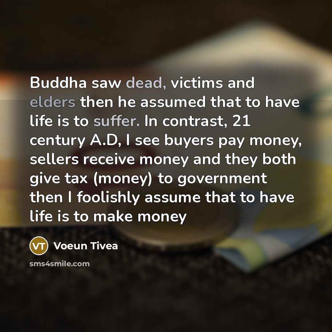 “Buddha saw dead, victims and elders then he assumed that to have life is to suffer. In contrast, 21 century A.D, I see buyers pay money, sellers receive money and they both give tax (money) to government then I foolishly assume that to have life is to make money” quote by Voeun Tivea