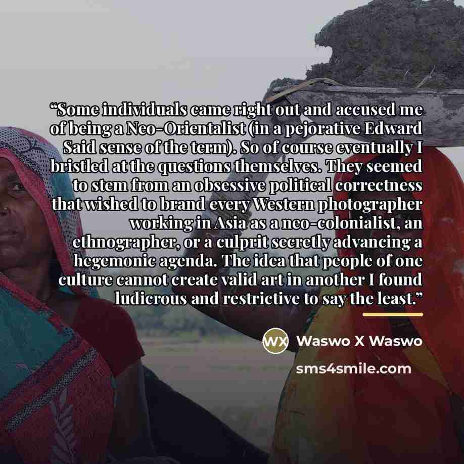 “Some individuals came right out and accused me of being a Neo-Orientalist (in a pejorative Edward Said sense of the term). So of course eventually I bristled at the questions themselves. They seemed to stem from an obsessive political correctness that wished to brand every Western photographer…” quote by Waswo X Waswo