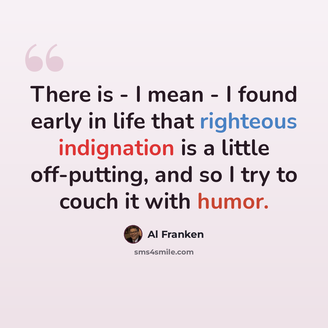 “There is - I mean - I found early in life that righteous indignation is a little off-putting, and so I try to couch it with humor.” quote by Al Franken