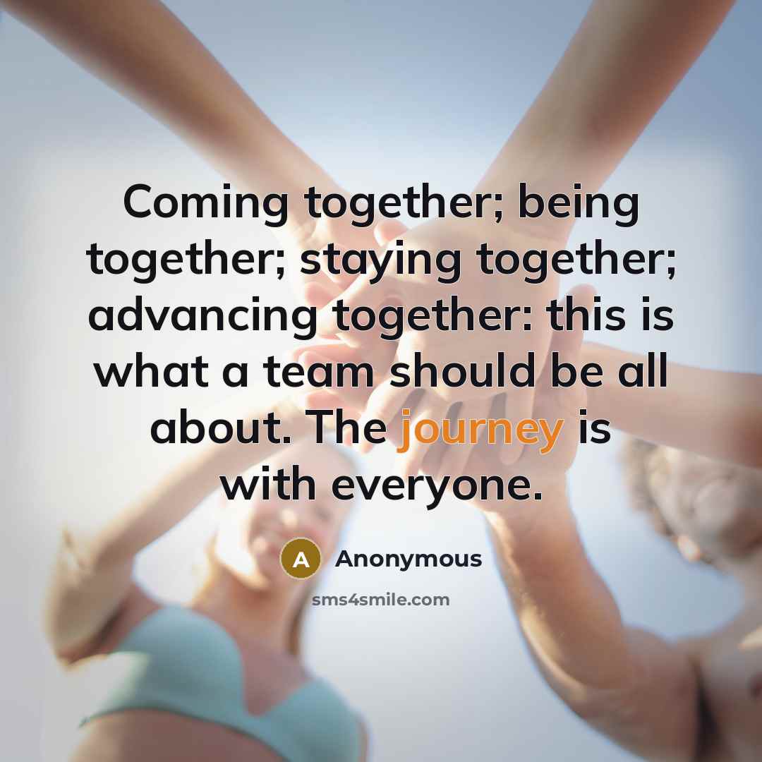 “Coming together; being together; staying together; advancing together: this is what a team should be all about. The journey is with everyone.” quote by Anonymous