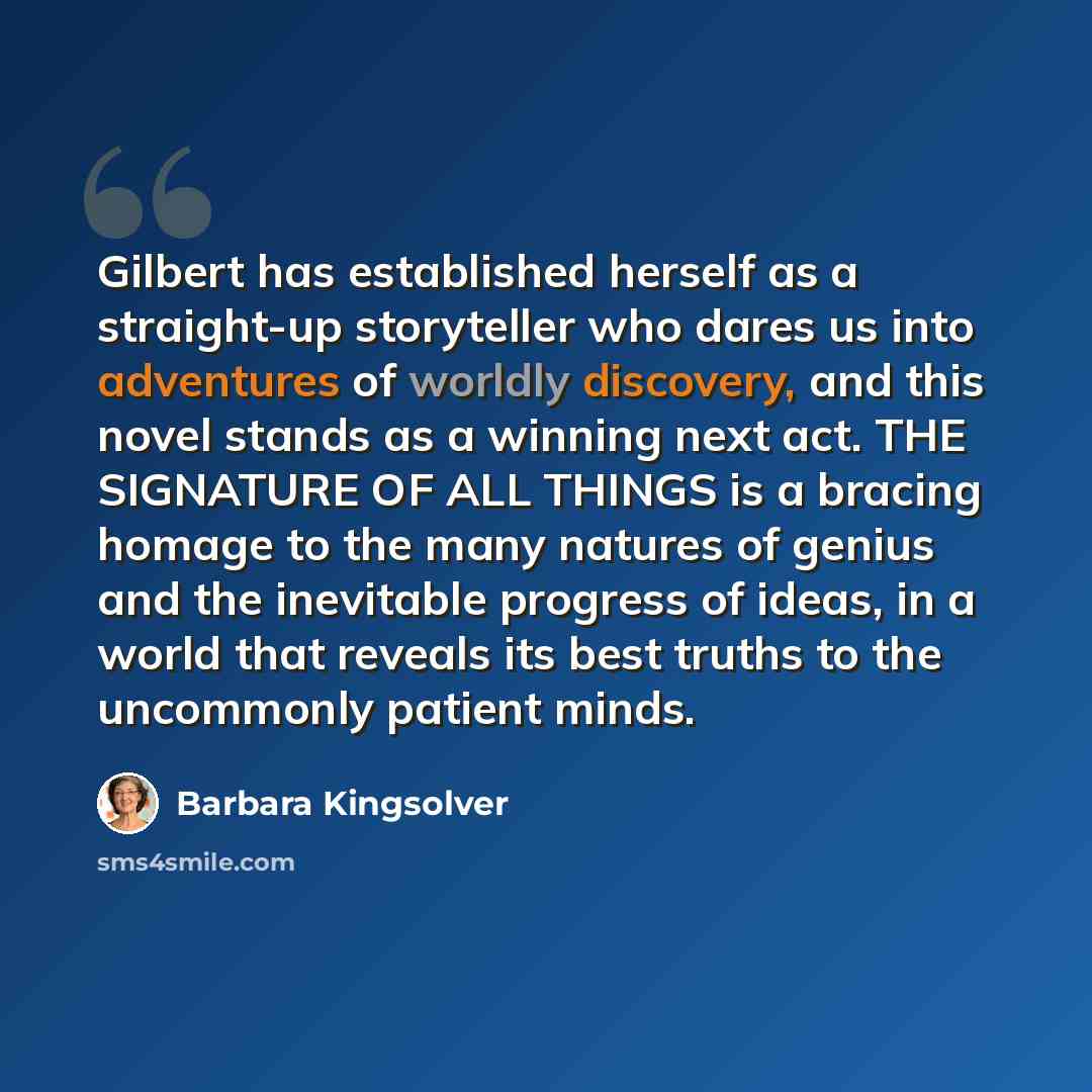 “Gilbert has established herself as a straight-up storyteller who dares us into adventures of worldly discovery, and this novel stands as a winning next act. THE SIGNATURE OF ALL THINGS is a bracing homage to the many natures of genius and the inevitable progress of ideas, in a world that reveals…” quote by Barbara Kingsolver
