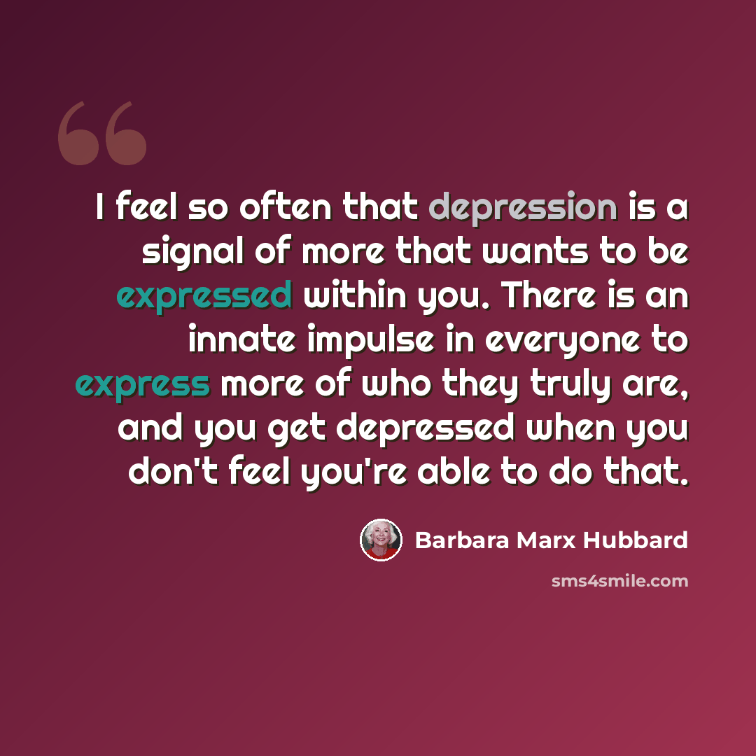 “I feel so often that depression is a signal of more that wants to be expressed within you. There is an innate impulse in everyone to express more of who they truly are, and you get depressed when you don't feel you're able to do that.” quote by Barbara Marx Hubbard