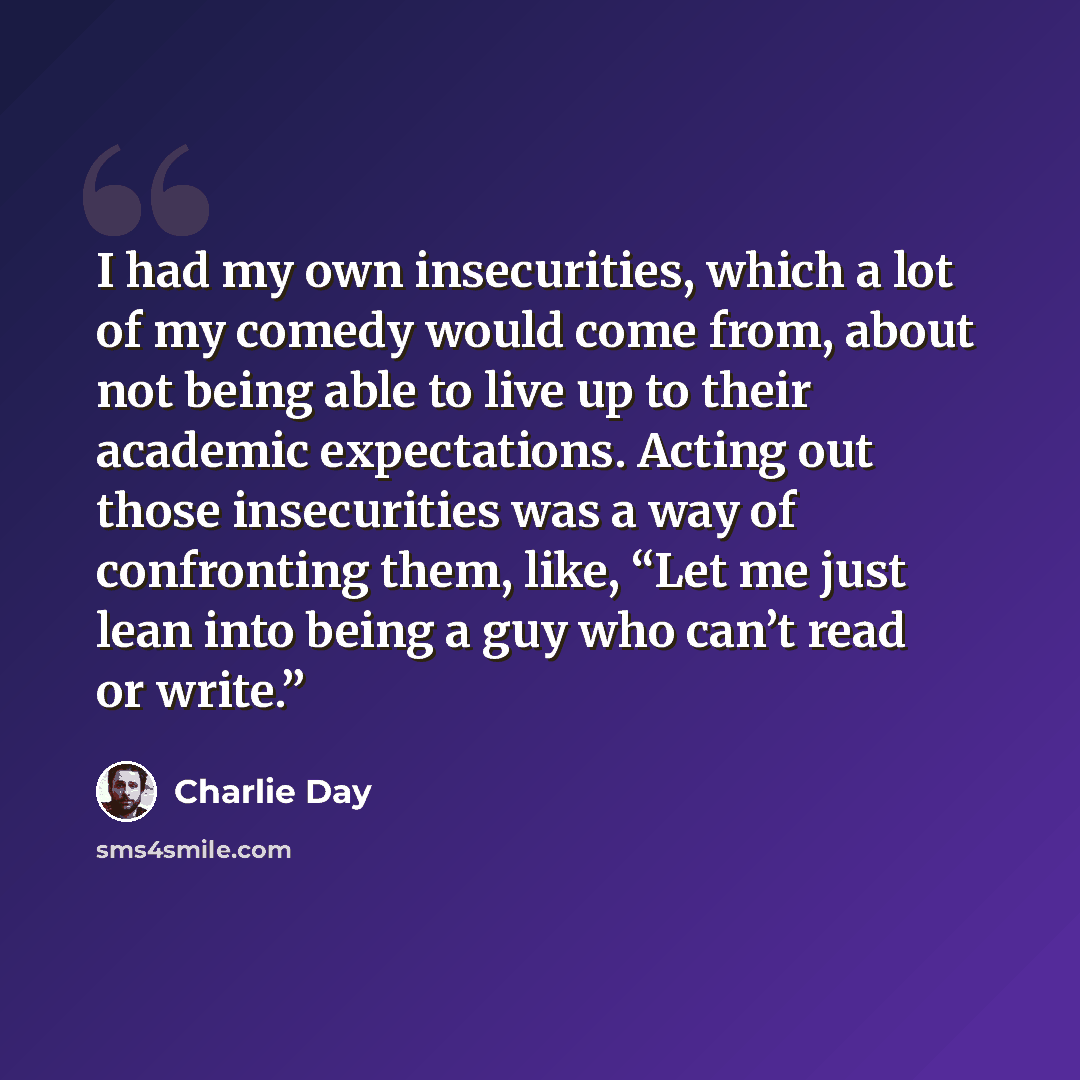 “I had my own insecurities, which a lot of my comedy would come from, about not being able to live up to their academic expectations. Acting out those insecurities was a way of confronting them, like, “Let me just lean into being a guy who can’t read or write.”” quote by Charlie Day