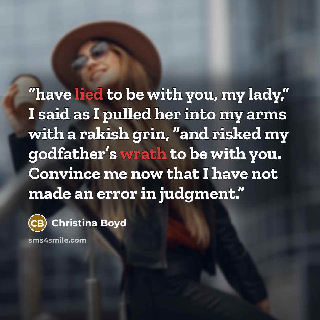 “have lied to be with you, my lady,” I said as I pulled her into my arms with a rakish grin, “and risked my godfather’s wrath to be with you. Convince me now that I have not made an error in judgment.” quote by Christina Boyd