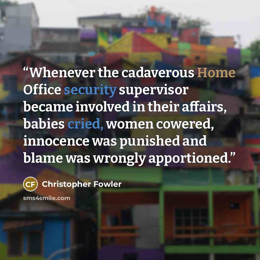 “Whenever the cadaverous Home Office security supervisor became involved in their affairs, babies cried, women cowered, innocence was punished and blame was wrongly apportioned.” quote by Christopher Fowler