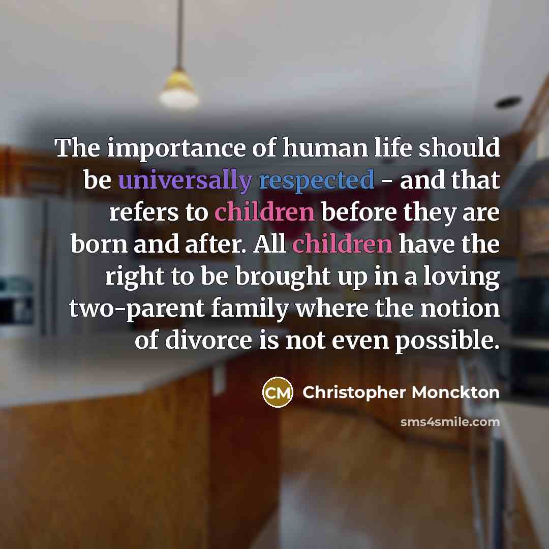 “The importance of human life should be universally respected - and that refers to children before they are born and after. All children have the right to be brought up in a loving two-parent family where the notion of divorce is not even possible.” quote by Christopher Monckton
