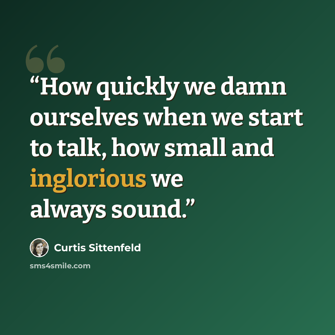“How quickly we damn ourselves when we start to talk, how small and inglorious we always sound.” quote by Curtis Sittenfeld