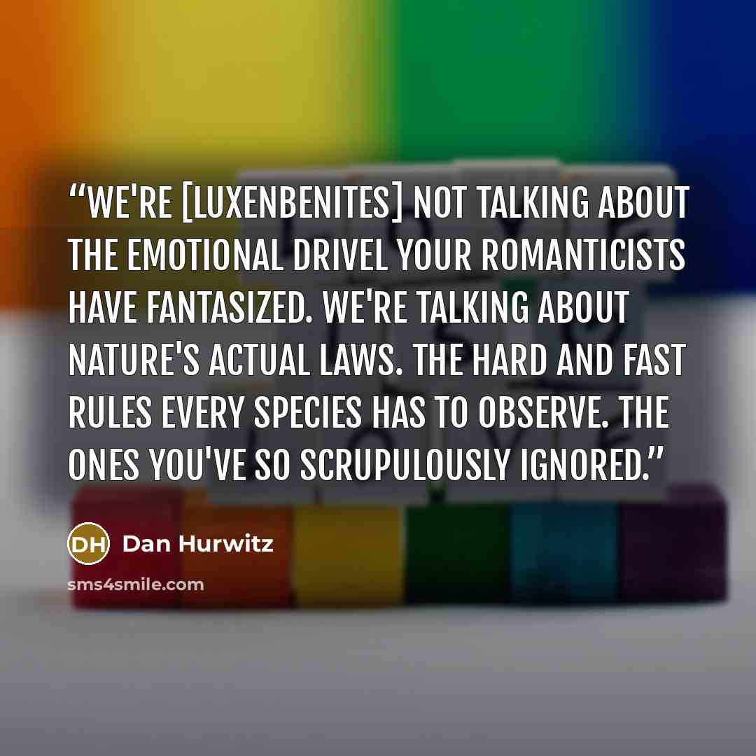 “We're [Luxenbenites] not talking about the emotional drivel your romanticists have fantasized. We're talking about nature's actual laws. The hard and fast rules every species has to observe. The ones you've so scrupulously ignored.” quote by Dan Hurwitz
