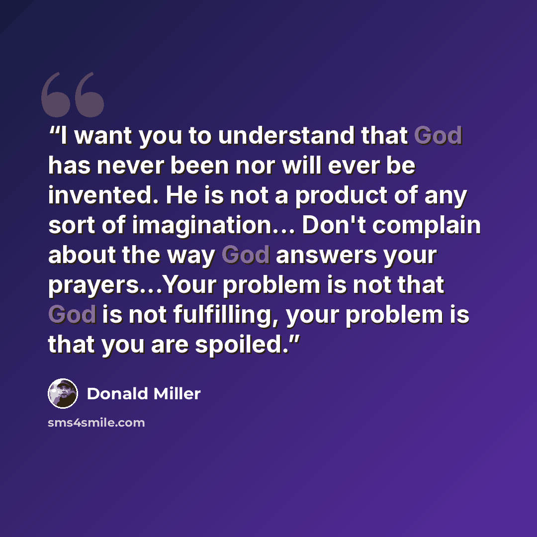 “I want you to understand that God has never been nor will ever be invented. He is not a product of any sort of imagination... Don't complain about the way God answers your prayers...Your problem is not that God is not fulfilling, your problem is that you are spoiled.” quote by Donald Miller