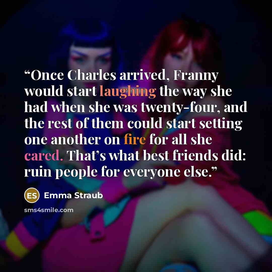 “Once Charles arrived, Franny would start laughing the way she had when she was twenty-four, and the rest of them could start setting one another on fire for all she cared. That’s what best friends did: ruin people for everyone else.” quote by Emma Straub