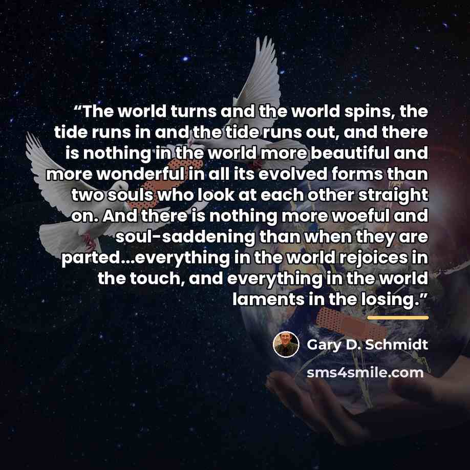 “The world turns and the world spins, the tide runs in and the tide runs out, and there is nothing in the world more beautiful and more wonderful in all its evolved forms than two souls who look at each other straight on. And there is nothing more woeful and soul-saddening than when they are…” quote by Gary D. Schmidt