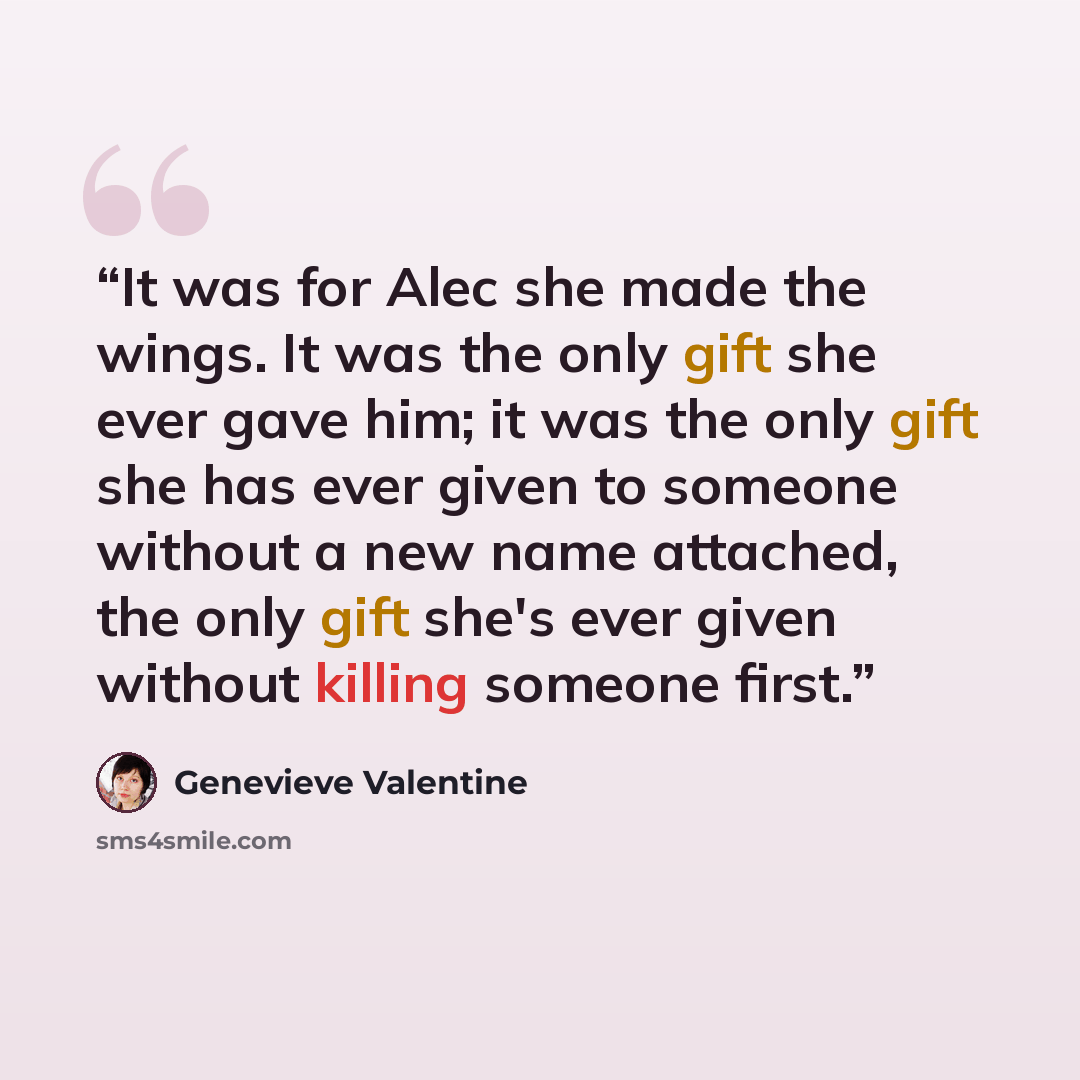 “It was for Alec she made the wings. It was the only gift she ever gave him; it was the only gift she has ever given to someone without a new name attached, the only gift she's ever given without killing someone first.” quote by Genevieve Valentine